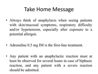 Take Home Message
• Always think of anaphylaxis when seeing patients
with skin/mucosal symptoms, respiratory difficulty
and/or hypotension, especially after exposure to a
potential allergen.
• Adrenaline 0.5 mg IM is the first-line treatment.
• Any patient with an anaphylactic reaction must at
least be observed for several hours in case of biphasic
reaction, and any patient with a severe reaction
should be admitted.
 
