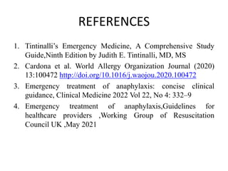 REFERENCES
1. Tintinalli’s Emergency Medicine, A Comprehensive Study
Guide,Ninth Edition by Judith E. Tintinalli, MD, MS
2. Cardona et al. World Allergy Organization Journal (2020)
13:100472 http://doi.org/10.1016/j.waojou.2020.100472
3. Emergency treatment of anaphylaxis: concise clinical
guidance, Clinical Medicine 2022 Vol 22, No 4: 332–9
4. Emergency treatment of anaphylaxis,Guidelines for
healthcare providers ,Working Group of Resuscitation
Council UK ,May 2021
 