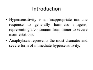 Introduction
• Hypersensitivity is an inappropriate immune
response to generally harmless antigens,
representing a continuum from minor to severe
manifestations.
• Anaphylaxis represents the most dramatic and
severe form of immediate hypersensitivity.
 