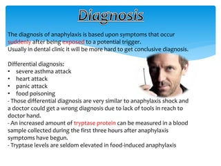 The diagnosis of anaphylaxis is based upon symptoms that occur
suddenly after being exposed to a potential trigger.
Usually in dental clinic it will be more hard to get conclusive diagnosis.
Differential diagnosis:
• severe asthma attack
• heart attack
• panic attack
• food poisoning
- Those differential diagnosis are very similar to anaphylaxis shock and
a doctor could get a wrong diagnosis due to lack of tools in reach to
doctor hand.
- An increased amount of tryptase protein can be measured in a blood
sample collected during the first three hours after anaphylaxis
symptoms have begun.
- Tryptase levels are seldom elevated in food-induced anaphylaxis
 