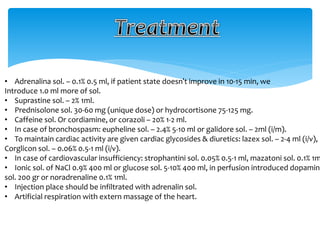 • Adrenalina sol. – 0.1% 0.5 ml, if patient state doesn't improve in 10-15 min, we
Introduce 1.0 ml more of sol.
• Suprastine sol. – 2% 1ml.
• Prednisolone sol. 30-60 mg (unique dose) or hydrocortisone 75-125 mg.
• Caffeine sol. Or cordiamine, or corazoli – 20% 1-2 ml.
• In case of bronchospasm: eupheline sol. – 2.4% 5-10 ml or galidore sol. – 2ml (i/m).
• To maintain cardiac activity are given cardiac glycosides & diuretics: lazex sol. – 2-4 ml (i/v),
Corglicon sol. – 0.06% 0.5-1 ml (i/v).
• In case of cardiovascular insufficiency: strophantini sol. 0.05% 0.5-1 ml, mazatoni sol. 0.1% 1m
• Ionic sol. of NaCl 0.9% 400 ml or glucose sol. 5-10% 400 ml, in perfusion introduced dopamin
sol. 200 gr or noradrenaline 0.1% 1ml.
• Injection place should be infiltrated with adrenalin sol.
• Artificial respiration with extern massage of the heart.
 
