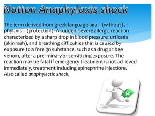 The term derived from greek language ana – (without) ,
phylaxis – (protection). A sudden, severe allergic reaction
characterized by a sharp drop in blood pressure, urticaria
(skin rash), and breathing difficulties that is caused by
exposure to a foreign substance, such as a drug or bee
venom, after a preliminary or sensitizing exposure. The
reaction may be fatal if emergency treatment is not achieved
immediately, treatment including epinephrine injections.
Also called anaphylactic shock.
 