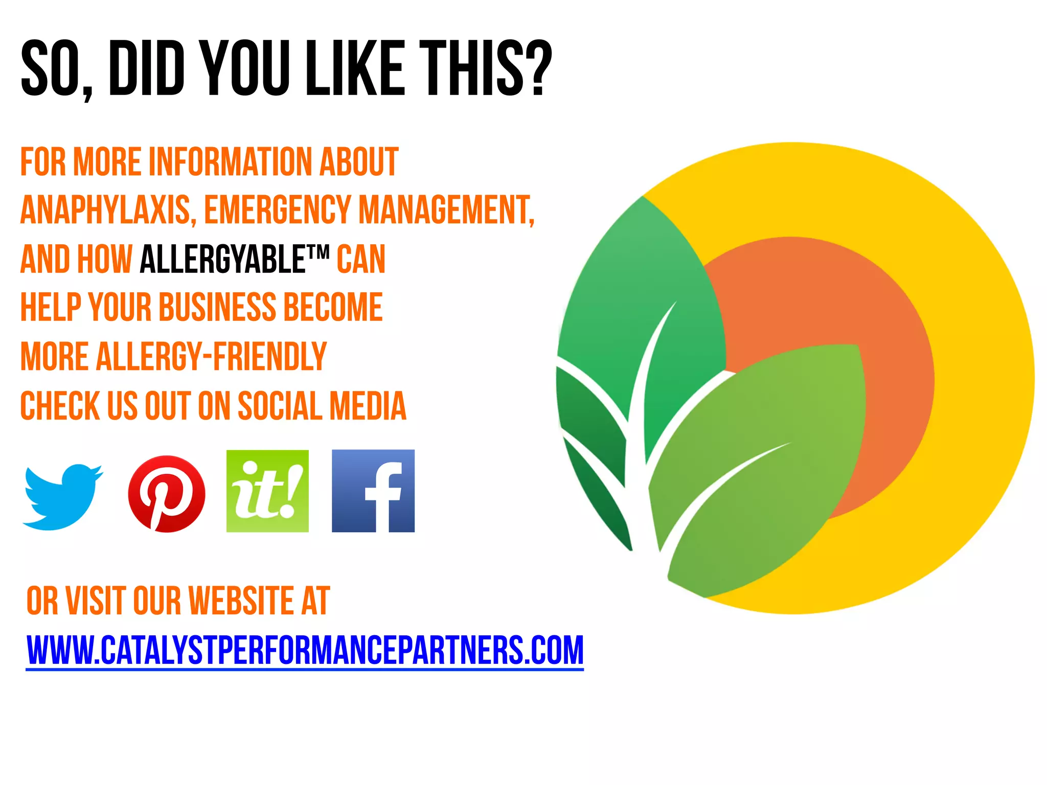 For more information about
anaphylaxis, emergency management,
and how allergyable™ can
help your business become
more allergy-friendly
check us out on social media
Or visit our website at
www.catalystperformancepartners.com
So, did you like This?
 