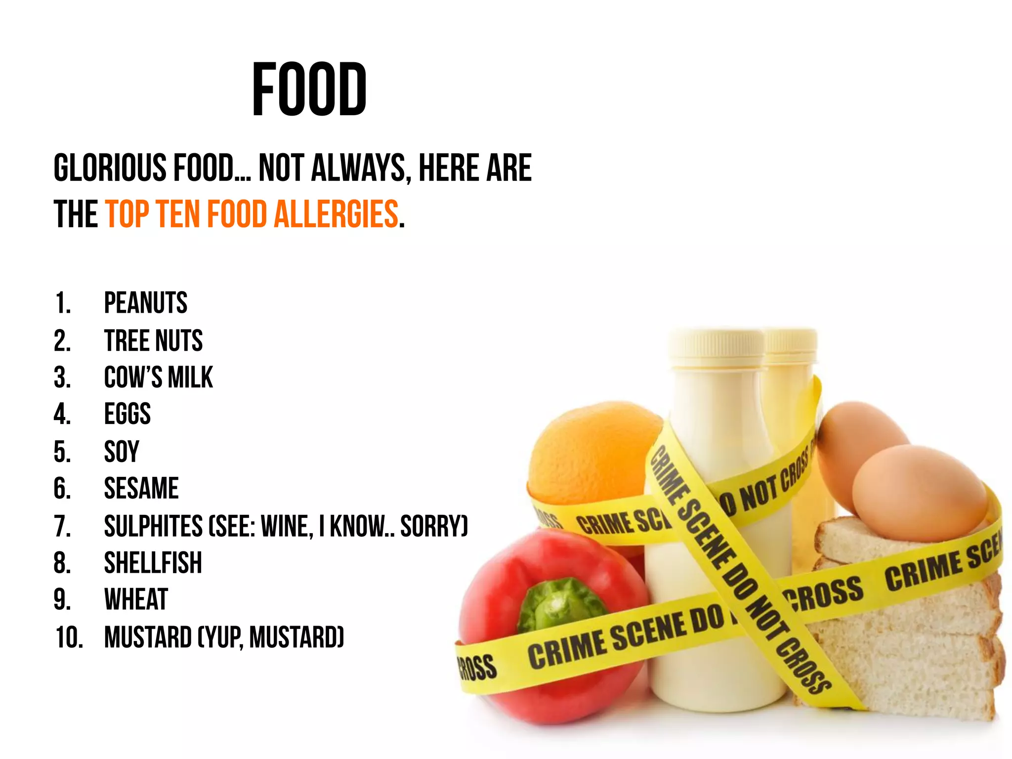 Food	
  	
  
Glorious food… Not always, here are
the top ten food allergies.
1.  Peanuts
2.  Tree nuts
3.  Cow’s milk
4.  Eggs
5.  Soy
6.  Sesame
7.  Sulphites (See: wine, I know.. Sorry)
8.  Shellfish
9.  Wheat
10.  Mustard (yup, mustard)
	
  
	
  
 