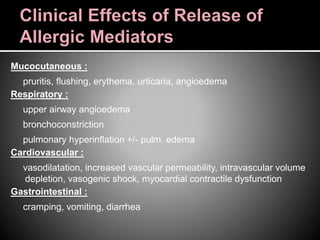 Mucocutaneous :
pruritis, flushing, erythema, urticaria, angioedema
Respiratory :
upper airway angioedema
bronchoconstriction
pulmonary hyperinflation +/- pulm. edema
Cardiovascular :
vasodilatation, increased vascular permeability, intravascular volume
depletion, vasogenic shock, myocardial contractile dysfunction
Gastrointestinal :
cramping, vomiting, diarrhea
 