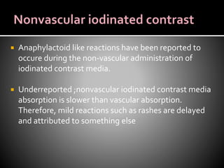  Anaphylactoid like reactions have been reported to
occure during the non-vascular administration of
iodinated contrast media.
 Underreported ;nonvascular iodinated contrast media
absorption is slower than vascular absorption.
Therefore, mild reactions such as rashes are delayed
and attributed to something else
 