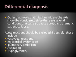  Other diagnoses that might mimic anaphylaxis
shouldbe considered, since there are several
conditions that can also cause abrupt and dramatic
patient collapse.
Acute reactions should be excluded if possible; these
include
 vasovagal reactions
 myocardial dysfunction
 pulmonary embolism
 Aspiration
 Hypoglycemia.
 