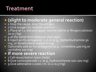 (slight to moderate general reaction)
 1 Stop the cause, stop the antigen
 2 Give oxygen by mask(6–10l/min)
 3 Place an i.v. line and apply volume (saline or Ringers solution
20 cc / kg)
 4 at the same time measure vital signs
 6 Inject an H1-antagonist i.v./i.m (e.g., diphenhydramine 50
mg, or dimetindene maleat 8 mg)
 Optionally add an H2-antagonist (e.g., cimetidine 400 mg or
ranitidine 100 mg)
 If more severe reaction
 7 Call resuscitation team (help)
 8 Give corticosteroids i.v. (e.g.,hydrocortisone 100-200 mg)
 9 Give adrenaline 1:1000 i.m. (0.2–0.5 mg)
 