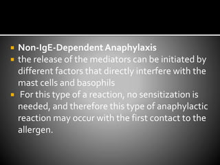  Non-IgE-DependentAnaphylaxis
 the release of the mediators can be initiated by
different factors that directly interfere with the
mast cells and basophils
 For this type of a reaction, no sensitization is
needed, and therefore this type of anaphylactic
reaction may occur with the first contact to the
allergen.
 