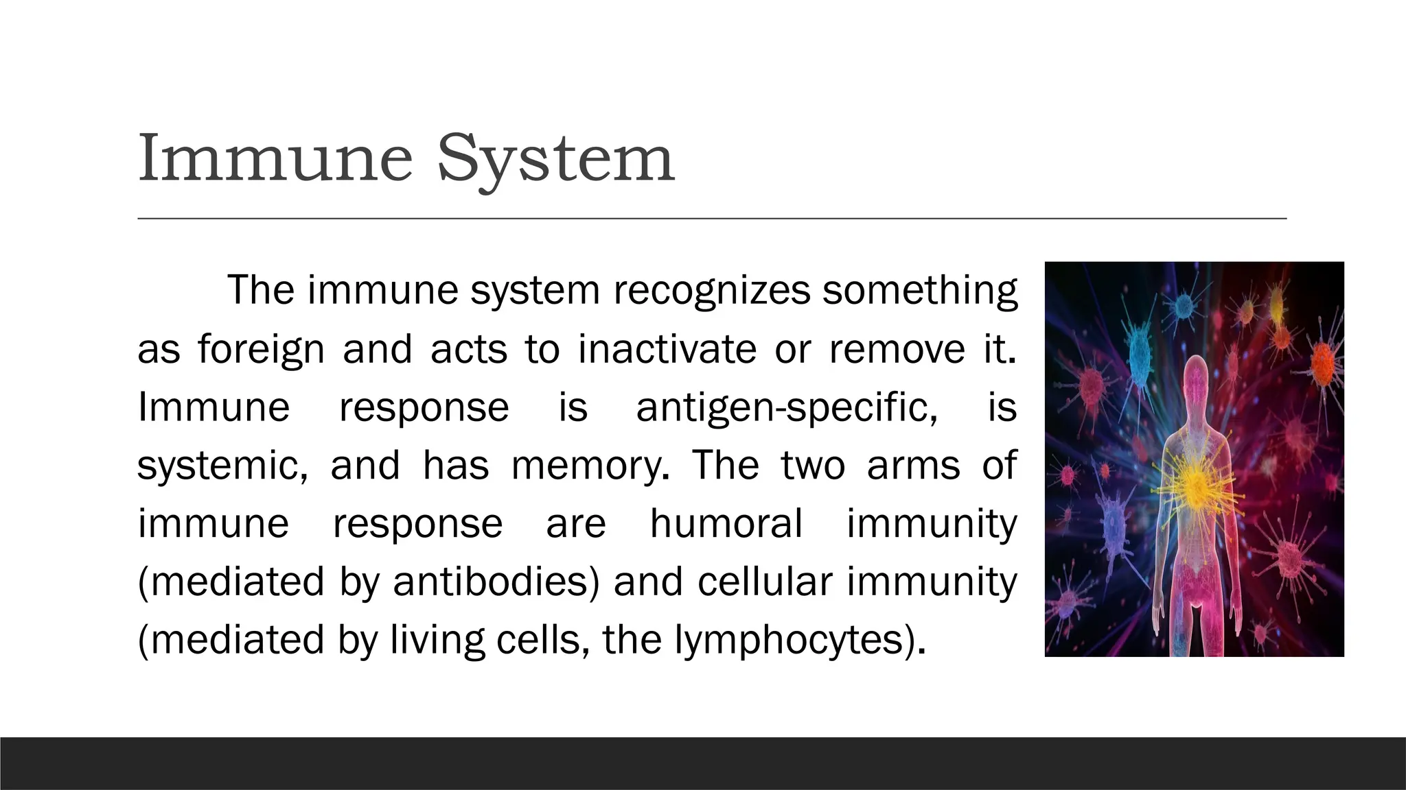 Immune System
The immune system recognizes something
as foreign and acts to inactivate or remove it.
Immune response is antigen-specific, is
systemic, and has memory. The two arms of
immune response are humoral immunity
(mediated by antibodies) and cellular immunity
(mediated by living cells, the lymphocytes).
 