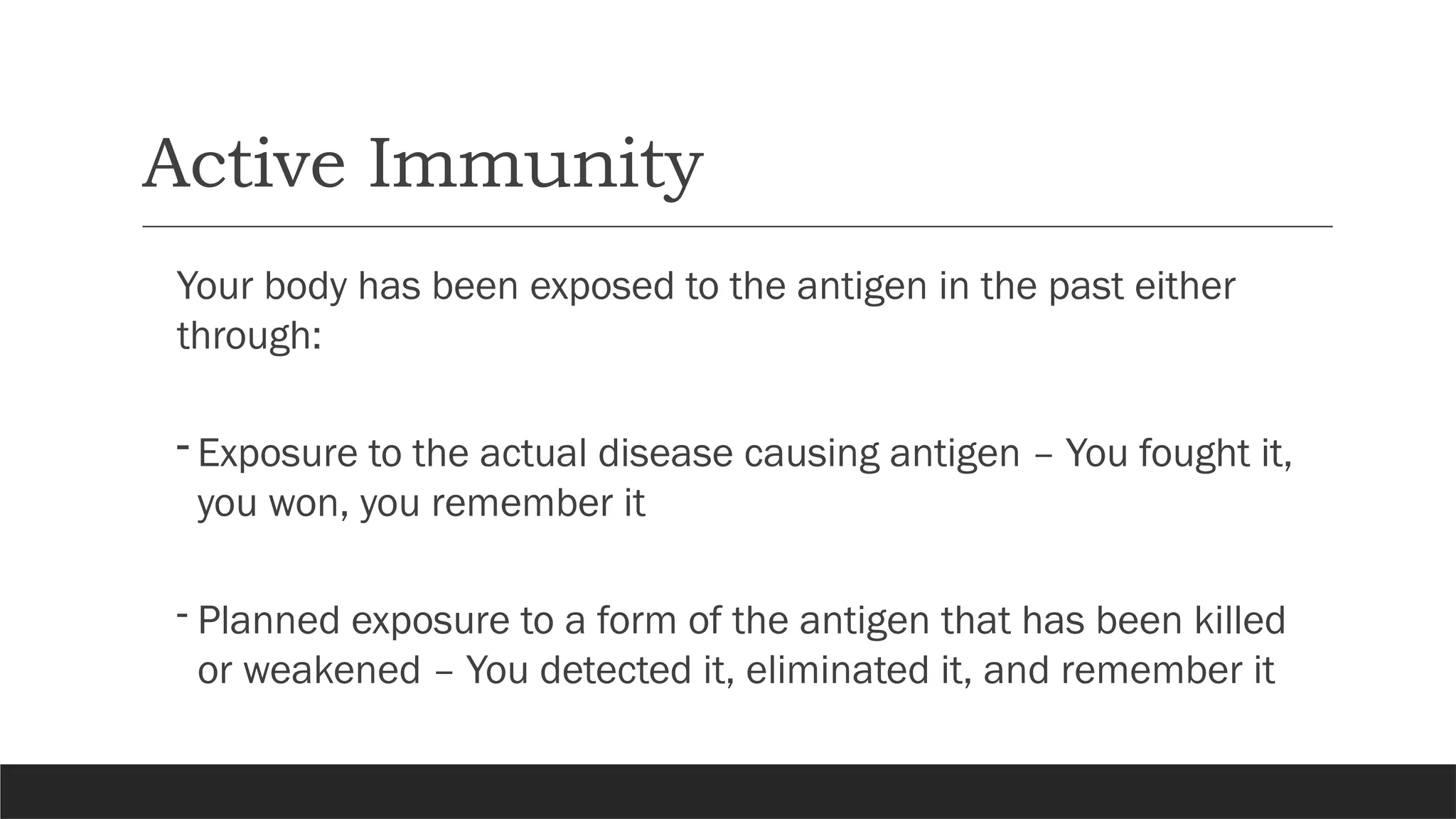 Active Immunity
Your body has been exposed to the antigen in the past either
through:
- Exposure to the actual disease causing antigen – You fought it,
you won, you remember it
- Planned exposure to a form of the antigen that has been killed
or weakened – You detected it, eliminated it, and remember it
 