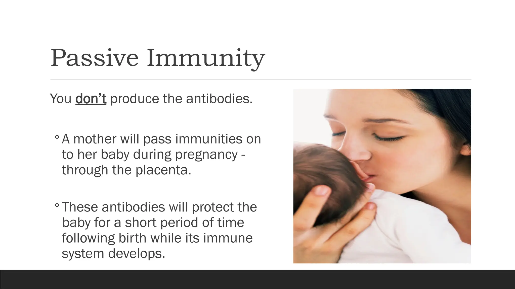 Passive Immunity
You don’t produce the antibodies.
◦ A mother will pass immunities on
to her baby during pregnancy -
through the placenta.
◦ These antibodies will protect the
baby for a short period of time
following birth while its immune
system develops.
 