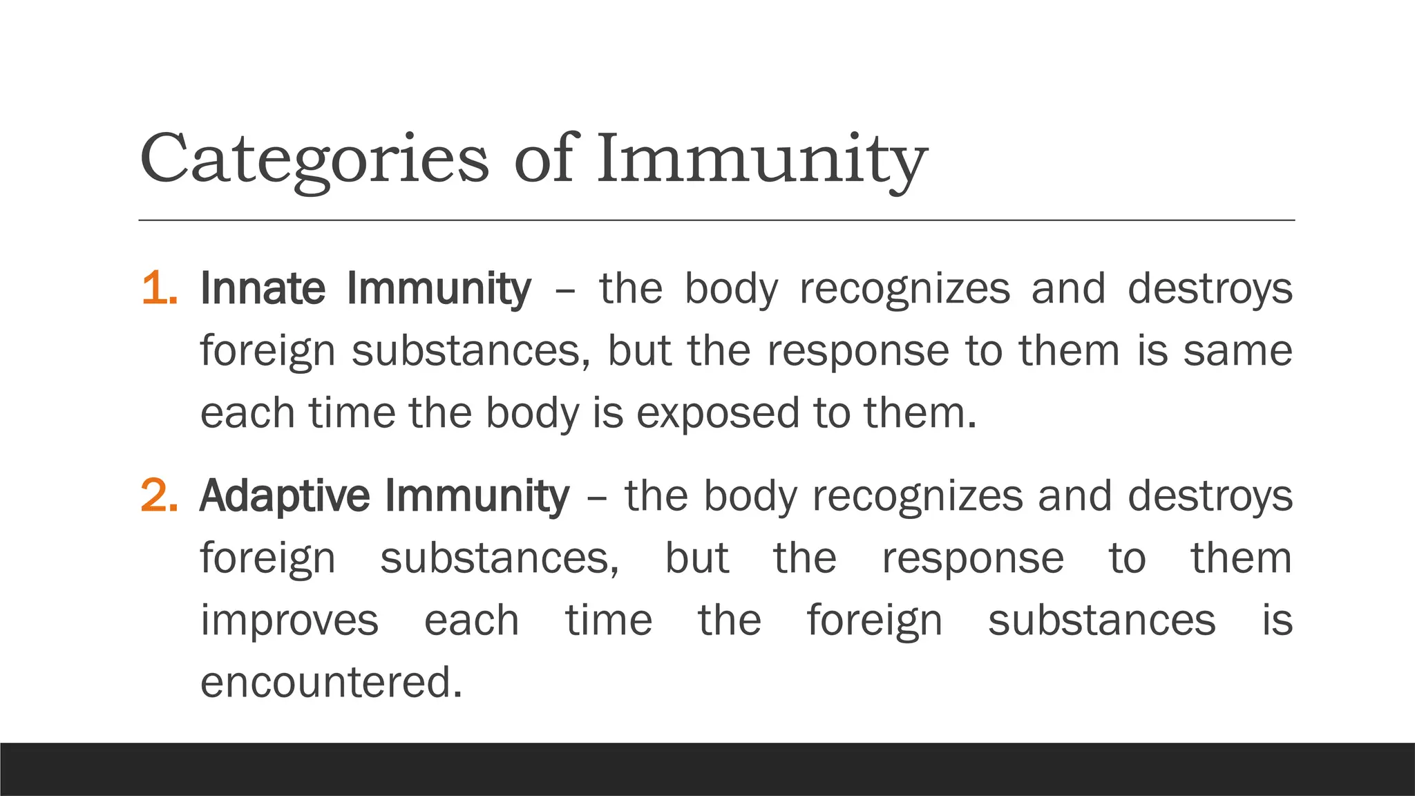 Categories of Immunity
1. Innate Immunity – the body recognizes and destroys
foreign substances, but the response to them is same
each time the body is exposed to them.
2. Adaptive Immunity – the body recognizes and destroys
foreign substances, but the response to them
improves each time the foreign substances is
encountered.
 