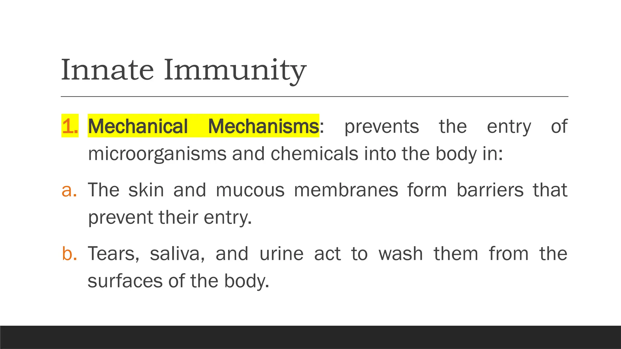 Innate Immunity
1. Mechanical Mechanisms: prevents the entry of
microorganisms and chemicals into the body in:
a. The skin and mucous membranes form barriers that
prevent their entry.
b. Tears, saliva, and urine act to wash them from the
surfaces of the body.
 