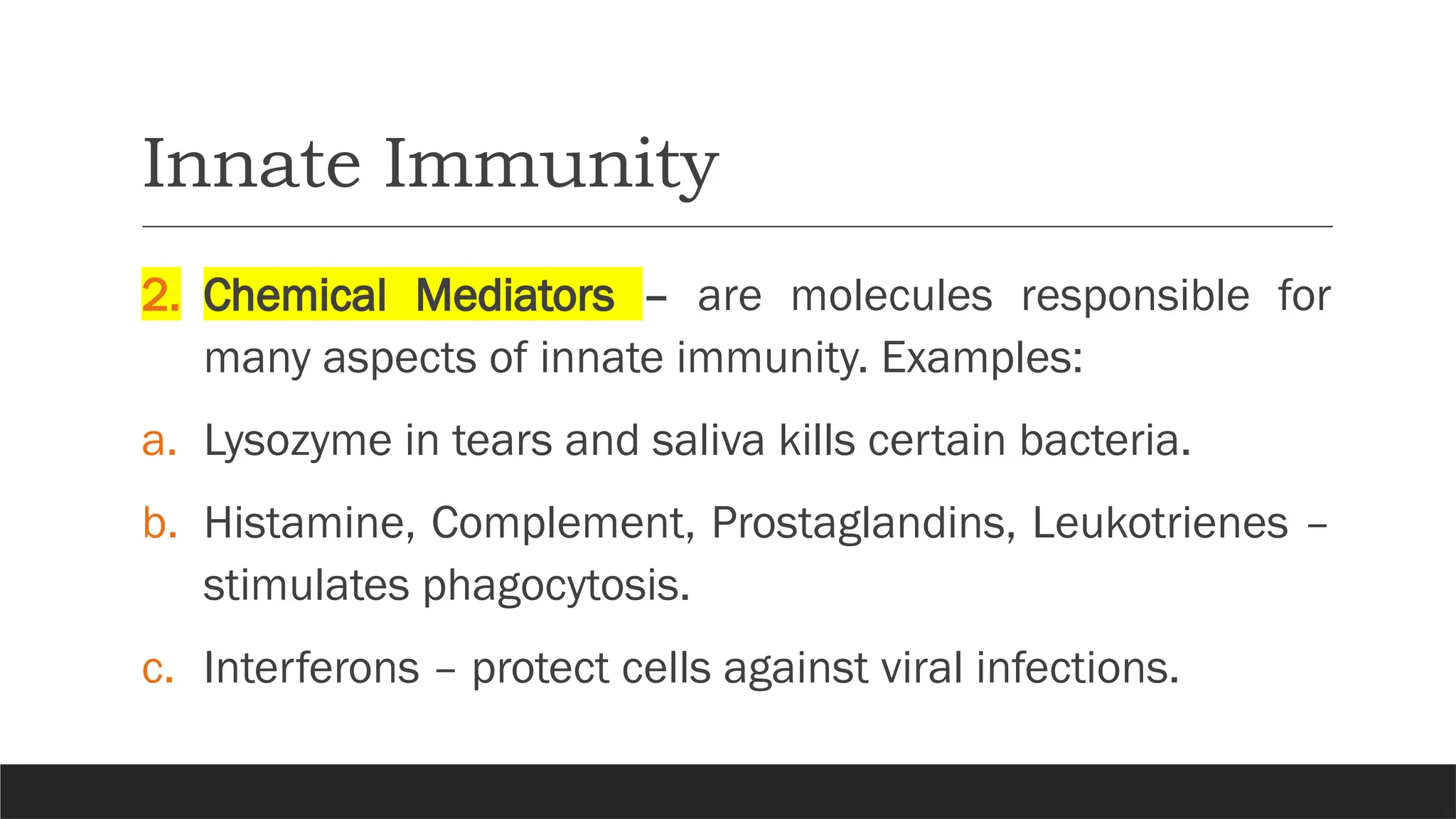 Innate Immunity
2. Chemical Mediators – are molecules responsible for
many aspects of innate immunity. Examples:
a. Lysozyme in tears and saliva kills certain bacteria.
b. Histamine, Complement, Prostaglandins, Leukotrienes –
stimulates phagocytosis.
c. Interferons – protect cells against viral infections.
 