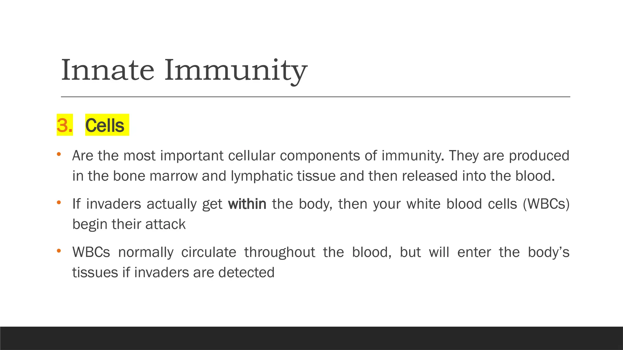 Innate Immunity
3. Cells
• Are the most important cellular components of immunity. They are produced
in the bone marrow and lymphatic tissue and then released into the blood.
• If invaders actually get within the body, then your white blood cells (WBCs)
begin their attack
• WBCs normally circulate throughout the blood, but will enter the body’s
tissues if invaders are detected
 