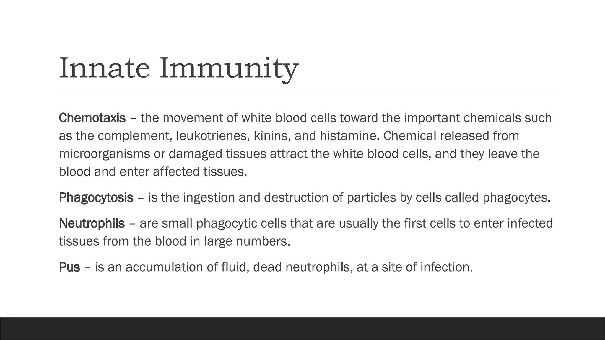 Innate Immunity
Chemotaxis – the movement of white blood cells toward the important chemicals such
as the complement, leukotrienes, kinins, and histamine. Chemical released from
microorganisms or damaged tissues attract the white blood cells, and they leave the
blood and enter affected tissues.
Phagocytosis – is the ingestion and destruction of particles by cells called phagocytes.
Neutrophils – are small phagocytic cells that are usually the first cells to enter infected
tissues from the blood in large numbers.
Pus – is an accumulation of fluid, dead neutrophils, at a site of infection.
 