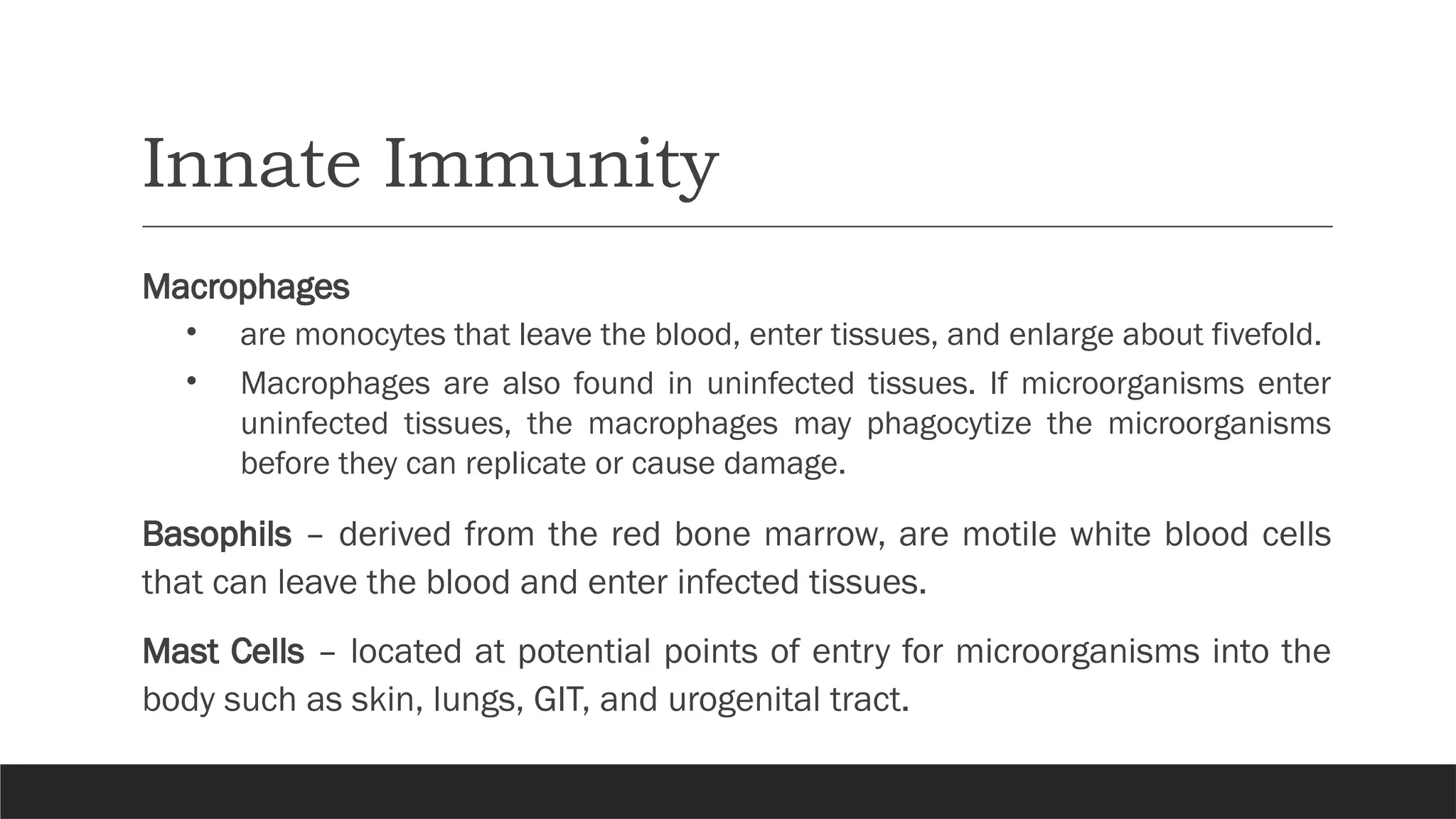 Innate Immunity
Macrophages
• are monocytes that leave the blood, enter tissues, and enlarge about fivefold.
• Macrophages are also found in uninfected tissues. If microorganisms enter
uninfected tissues, the macrophages may phagocytize the microorganisms
before they can replicate or cause damage.
Basophils – derived from the red bone marrow, are motile white blood cells
that can leave the blood and enter infected tissues.
Mast Cells – located at potential points of entry for microorganisms into the
body such as skin, lungs, GIT, and urogenital tract.
 