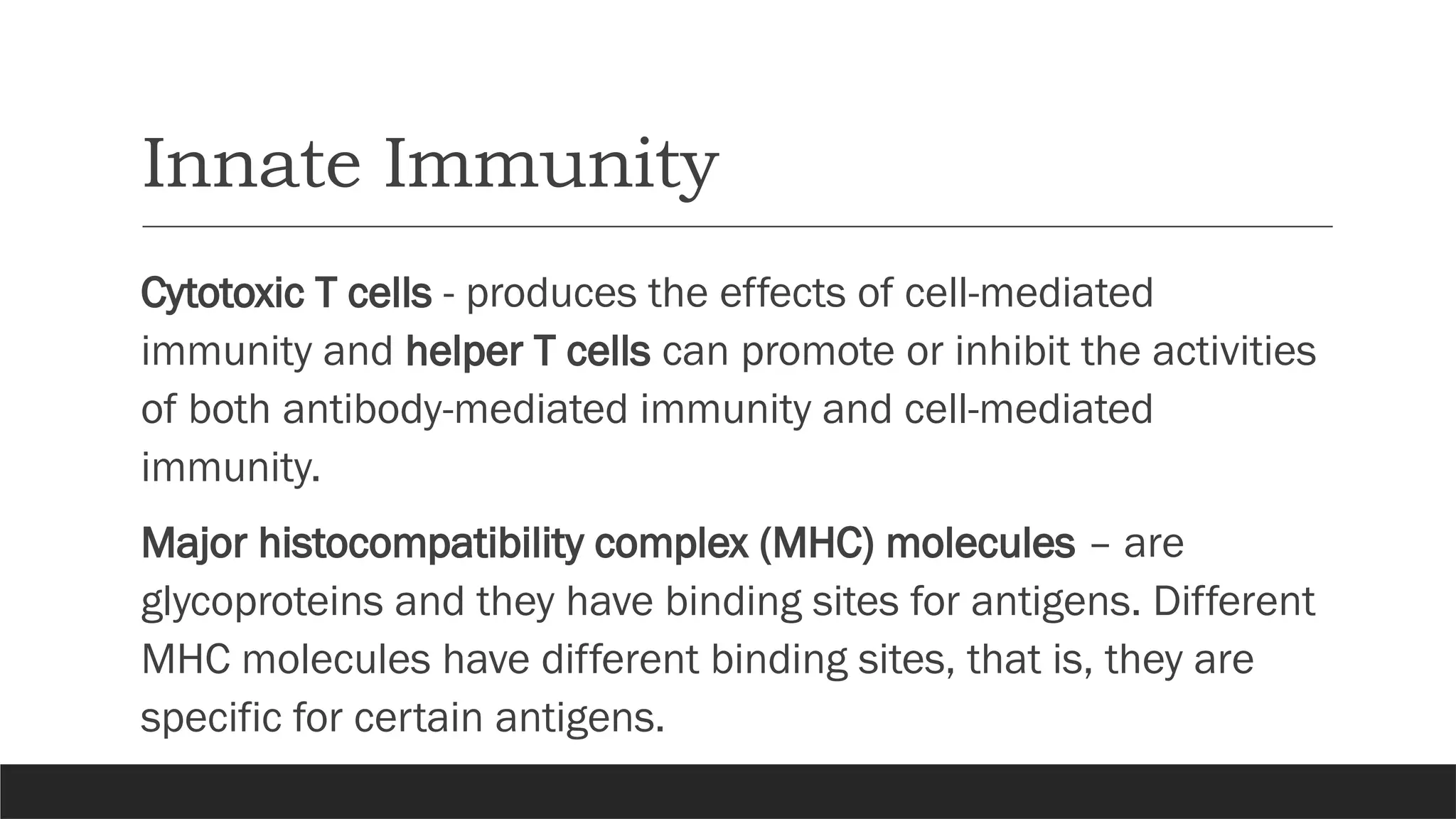 Innate Immunity
Cytotoxic T cells - produces the effects of cell-mediated
immunity and helper T cells can promote or inhibit the activities
of both antibody-mediated immunity and cell-mediated
immunity.
Major histocompatibility complex (MHC) molecules – are
glycoproteins and they have binding sites for antigens. Different
MHC molecules have different binding sites, that is, they are
specific for certain antigens.
 
