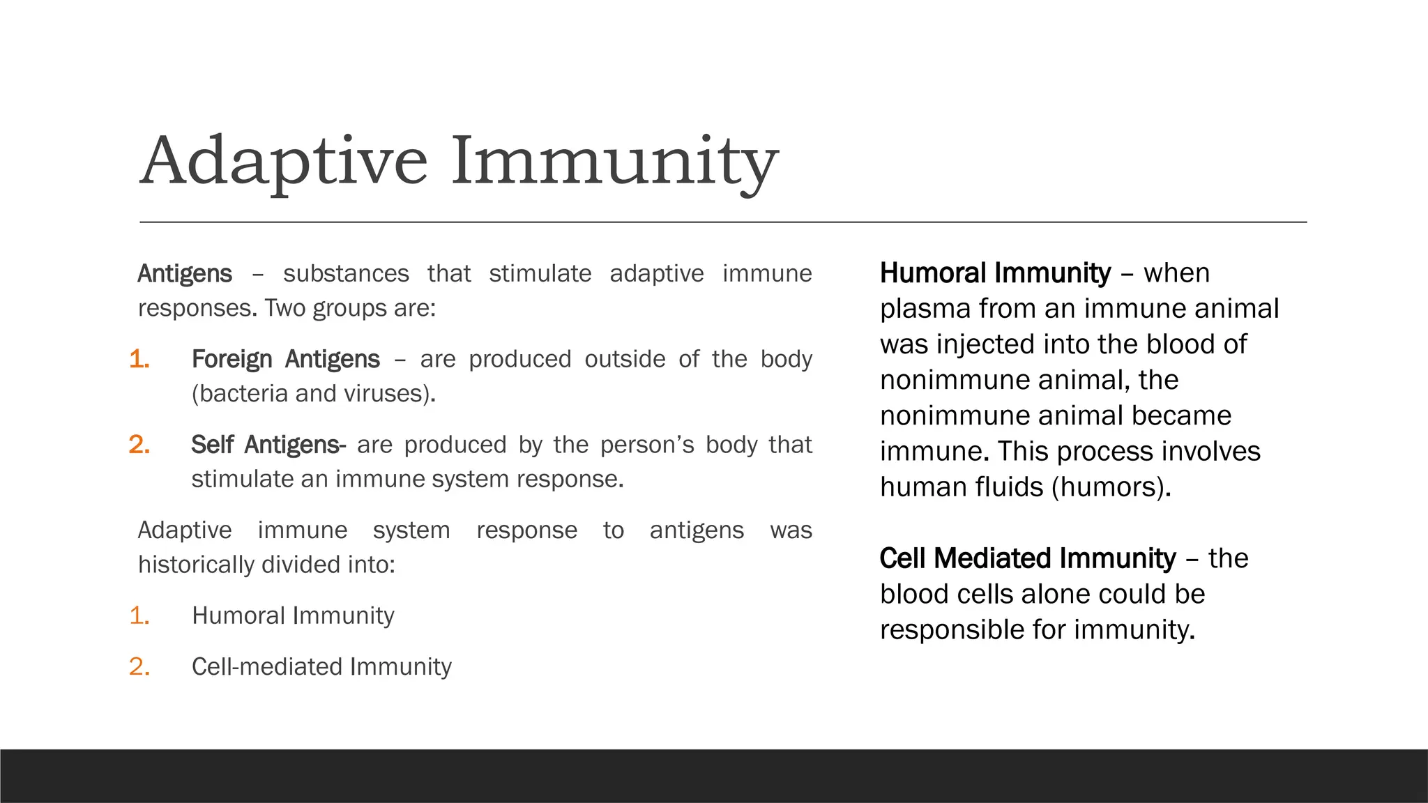 Adaptive Immunity
Antigens – substances that stimulate adaptive immune
responses. Two groups are:
1. Foreign Antigens – are produced outside of the body
(bacteria and viruses).
2. Self Antigens- are produced by the person’s body that
stimulate an immune system response.
Adaptive immune system response to antigens was
historically divided into:
1. Humoral Immunity
2. Cell-mediated Immunity
Humoral Immunity – when
plasma from an immune animal
was injected into the blood of
nonimmune animal, the
nonimmune animal became
immune. This process involves
human fluids (humors).
Cell Mediated Immunity – the
blood cells alone could be
responsible for immunity.
 