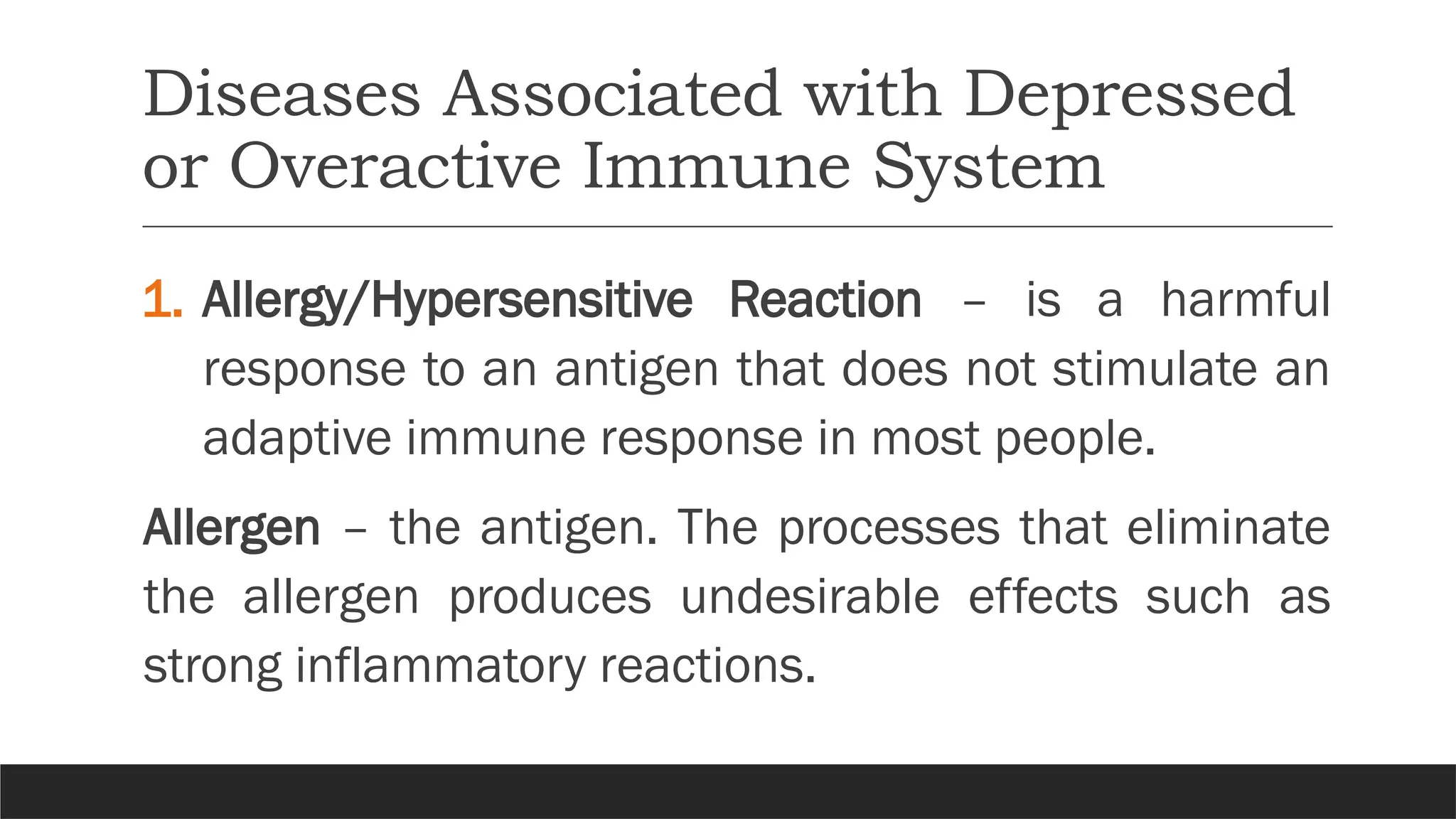 Diseases Associated with Depressed
or Overactive Immune System
1. Allergy/Hypersensitive Reaction – is a harmful
response to an antigen that does not stimulate an
adaptive immune response in most people.
Allergen – the antigen. The processes that eliminate
the allergen produces undesirable effects such as
strong inflammatory reactions.
 