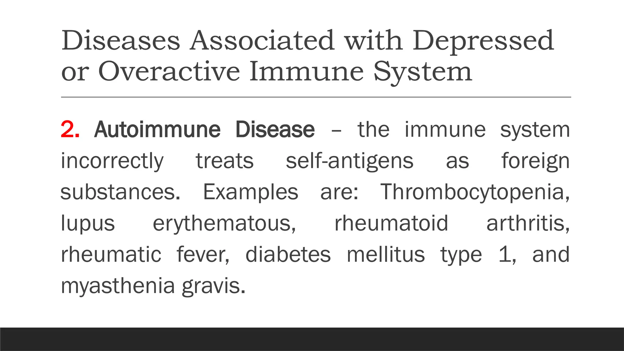 Diseases Associated with Depressed
or Overactive Immune System
2. Autoimmune Disease – the immune system
incorrectly treats self-antigens as foreign
substances. Examples are: Thrombocytopenia,
lupus erythematous, rheumatoid arthritis,
rheumatic fever, diabetes mellitus type 1, and
myasthenia gravis.
 