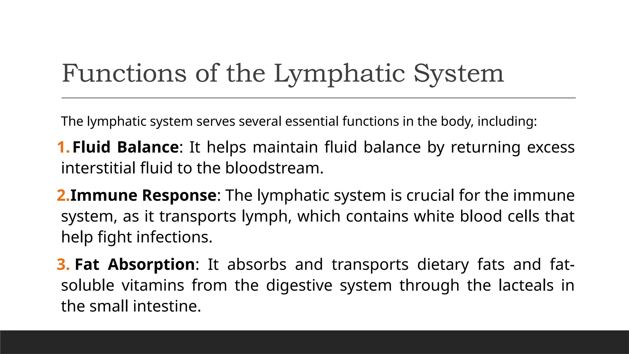 Functions of the Lymphatic System
The lymphatic system serves several essential functions in the body, including:
1.Fluid Balance: It helps maintain fluid balance by returning excess
interstitial fluid to the bloodstream.
2.Immune Response: The lymphatic system is crucial for the immune
system, as it transports lymph, which contains white blood cells that
help fight infections.
3. Fat Absorption: It absorbs and transports dietary fats and fat-
soluble vitamins from the digestive system through the lacteals in
the small intestine.
 