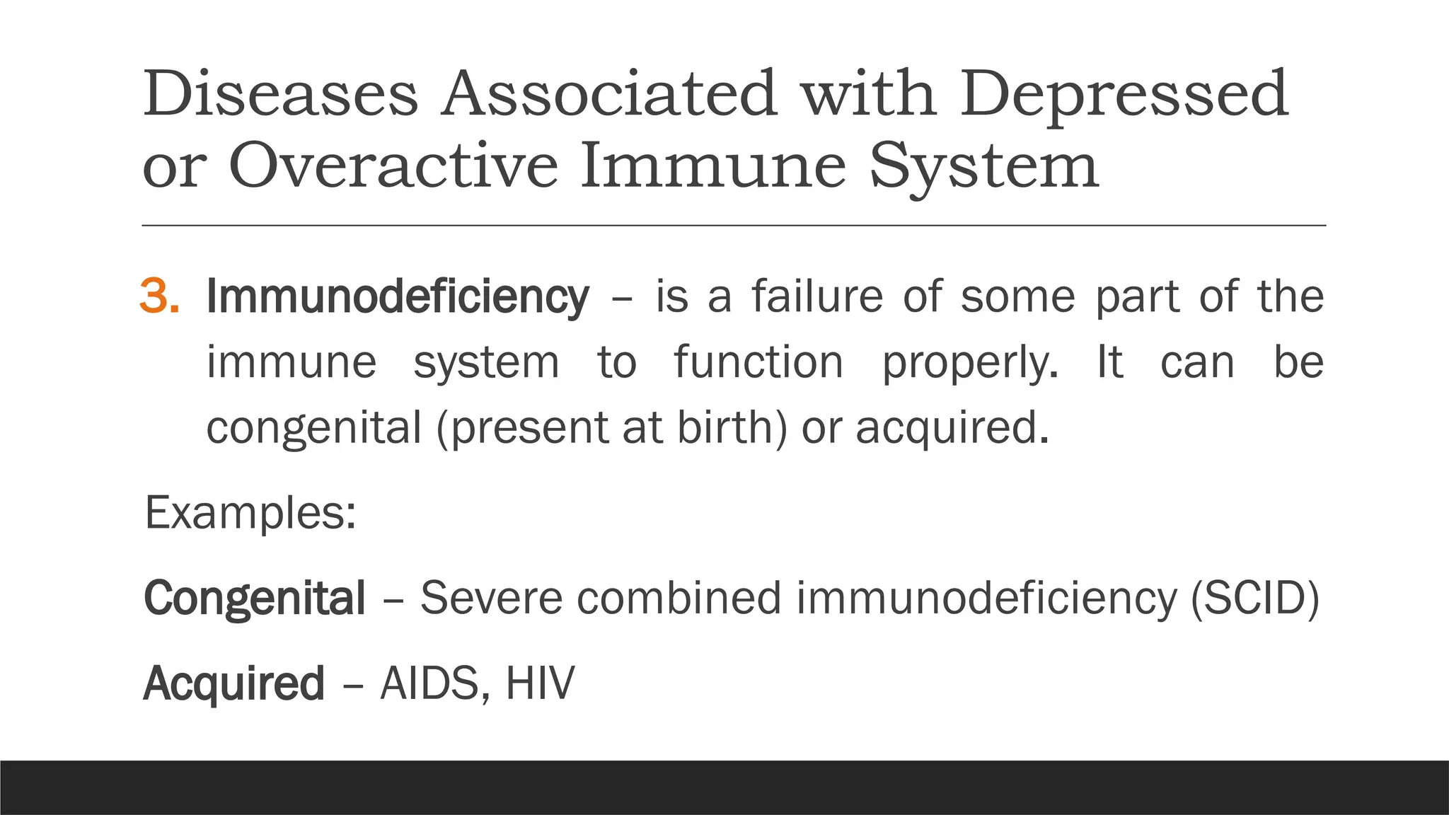 Diseases Associated with Depressed
or Overactive Immune System
3. Immunodeficiency – is a failure of some part of the
immune system to function properly. It can be
congenital (present at birth) or acquired.
Examples:
Congenital – Severe combined immunodeficiency (SCID)
Acquired – AIDS, HIV
 