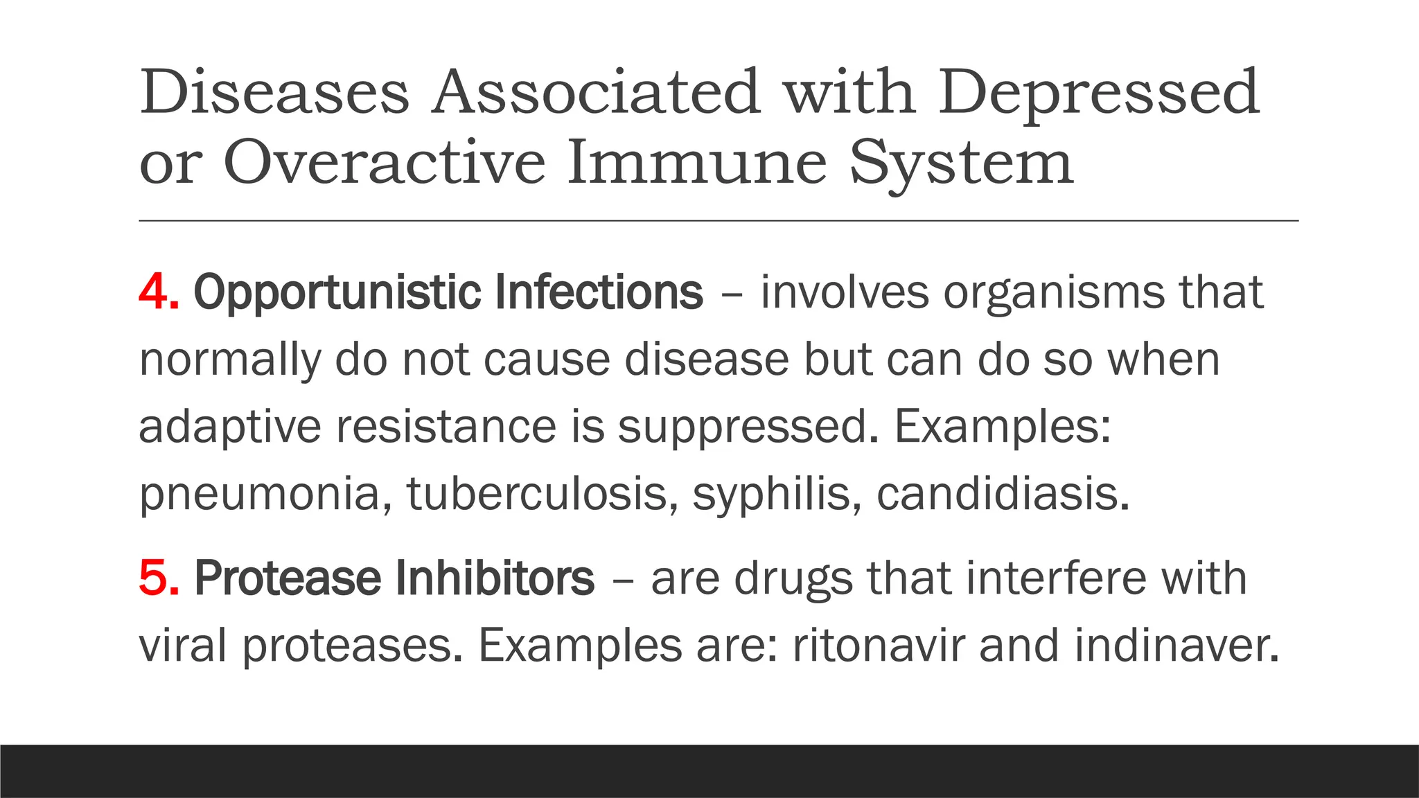 Diseases Associated with Depressed
or Overactive Immune System
4. Opportunistic Infections – involves organisms that
normally do not cause disease but can do so when
adaptive resistance is suppressed. Examples:
pneumonia, tuberculosis, syphilis, candidiasis.
5. Protease Inhibitors – are drugs that interfere with
viral proteases. Examples are: ritonavir and indinaver.
 