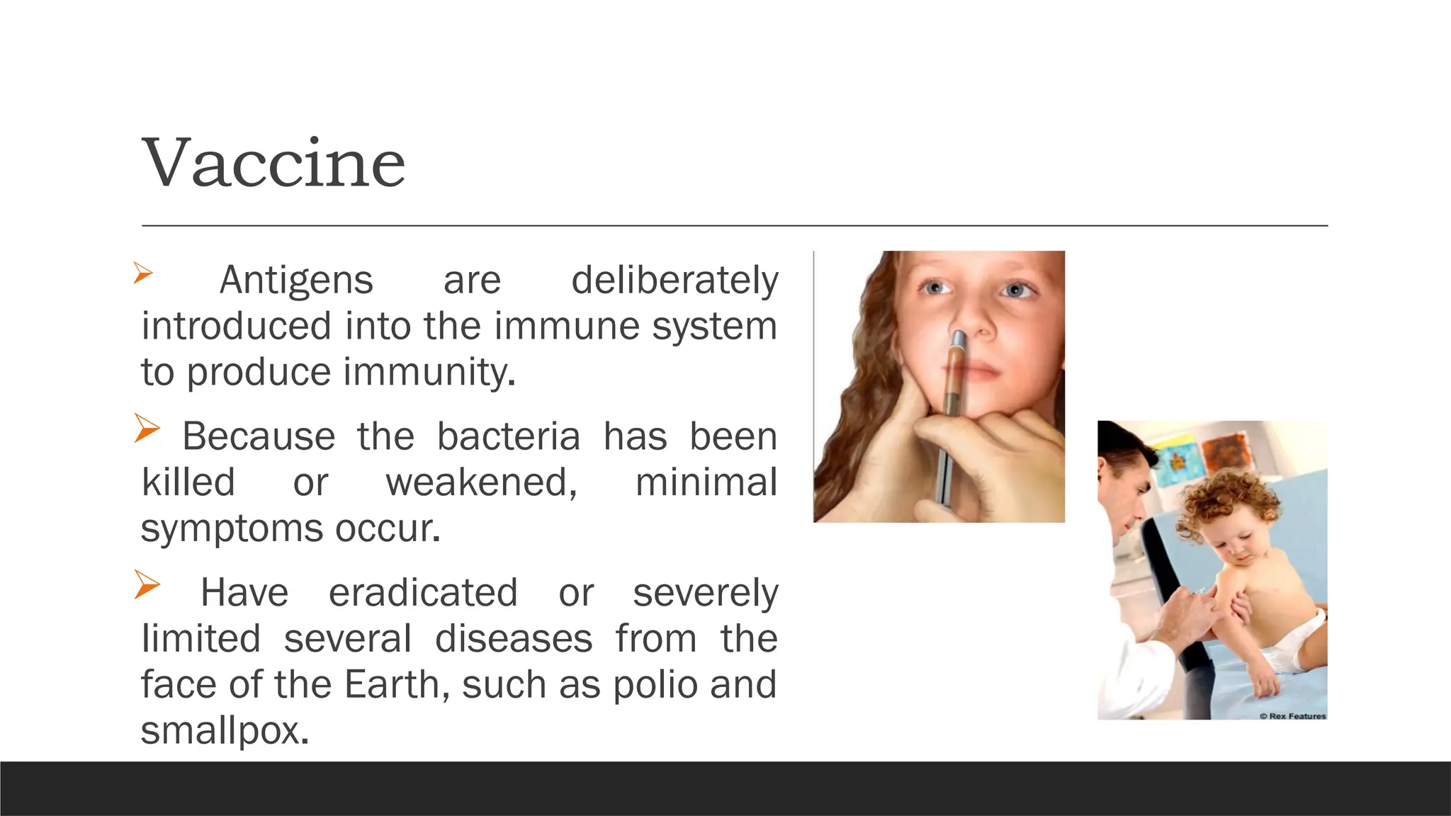 Vaccine
 Antigens are deliberately
introduced into the immune system
to produce immunity.
 Because the bacteria has been
killed or weakened, minimal
symptoms occur.
 Have eradicated or severely
limited several diseases from the
face of the Earth, such as polio and
smallpox.
 