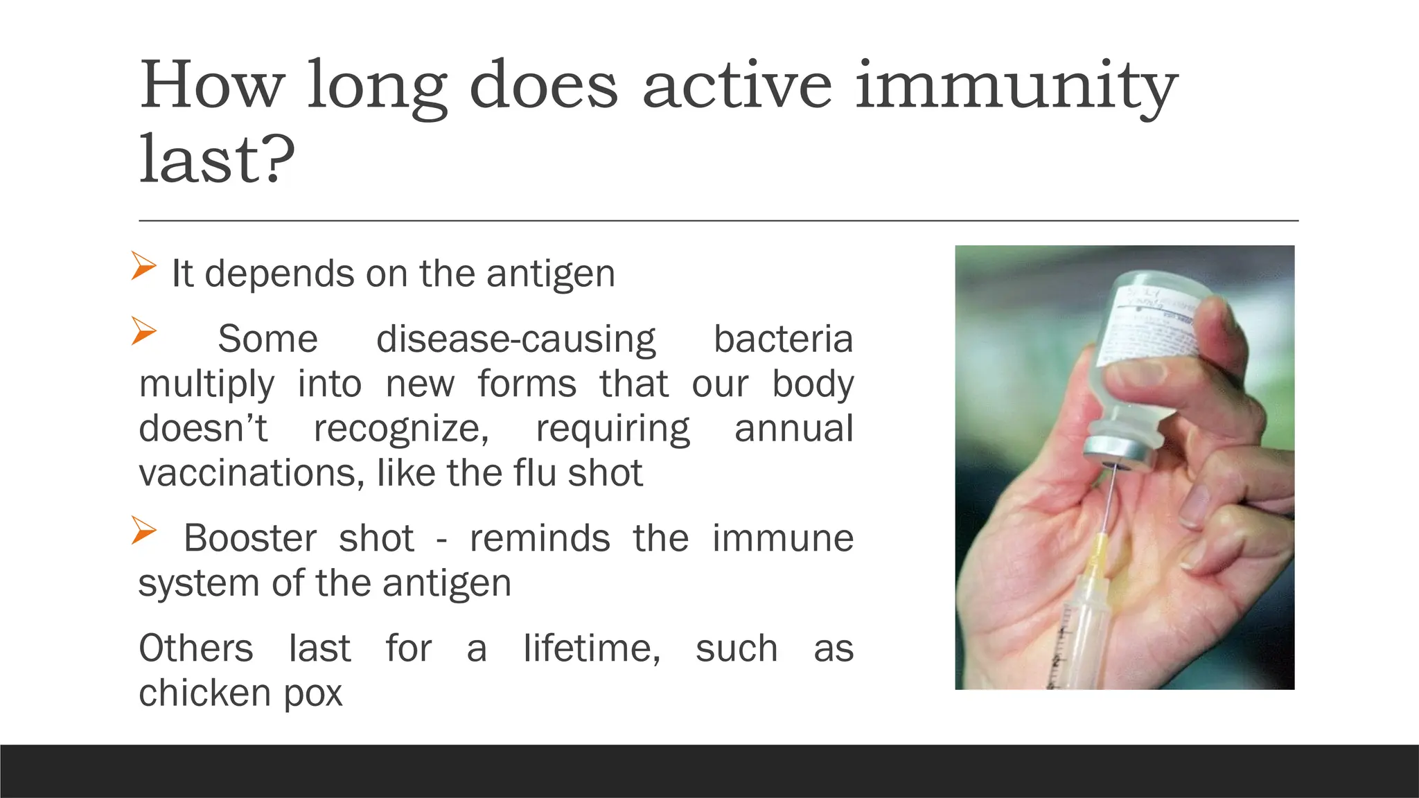 How long does active immunity
last?
 It depends on the antigen
 Some disease-causing bacteria
multiply into new forms that our body
doesn’t recognize, requiring annual
vaccinations, like the flu shot
 Booster shot - reminds the immune
system of the antigen
Others last for a lifetime, such as
chicken pox
 