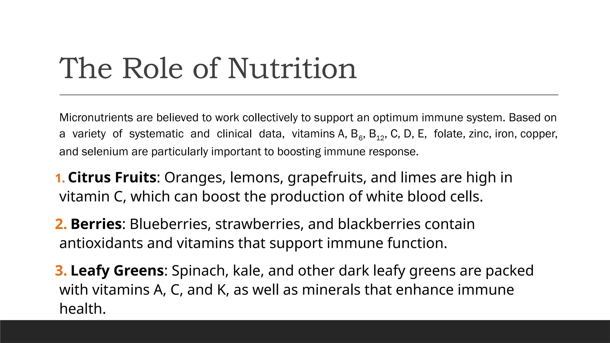 The Role of Nutrition
Micronutrients are believed to work collectively to support an optimum immune system. Based on
a variety of systematic and clinical data, vitamins A, B6, B12, C, D, E, folate, zinc, iron, copper,
and selenium are particularly important to boosting immune response.
1. Citrus Fruits: Oranges, lemons, grapefruits, and limes are high in
vitamin C, which can boost the production of white blood cells.
2. Berries: Blueberries, strawberries, and blackberries contain
antioxidants and vitamins that support immune function.
3. Leafy Greens: Spinach, kale, and other dark leafy greens are packed
with vitamins A, C, and K, as well as minerals that enhance immune
health.
 