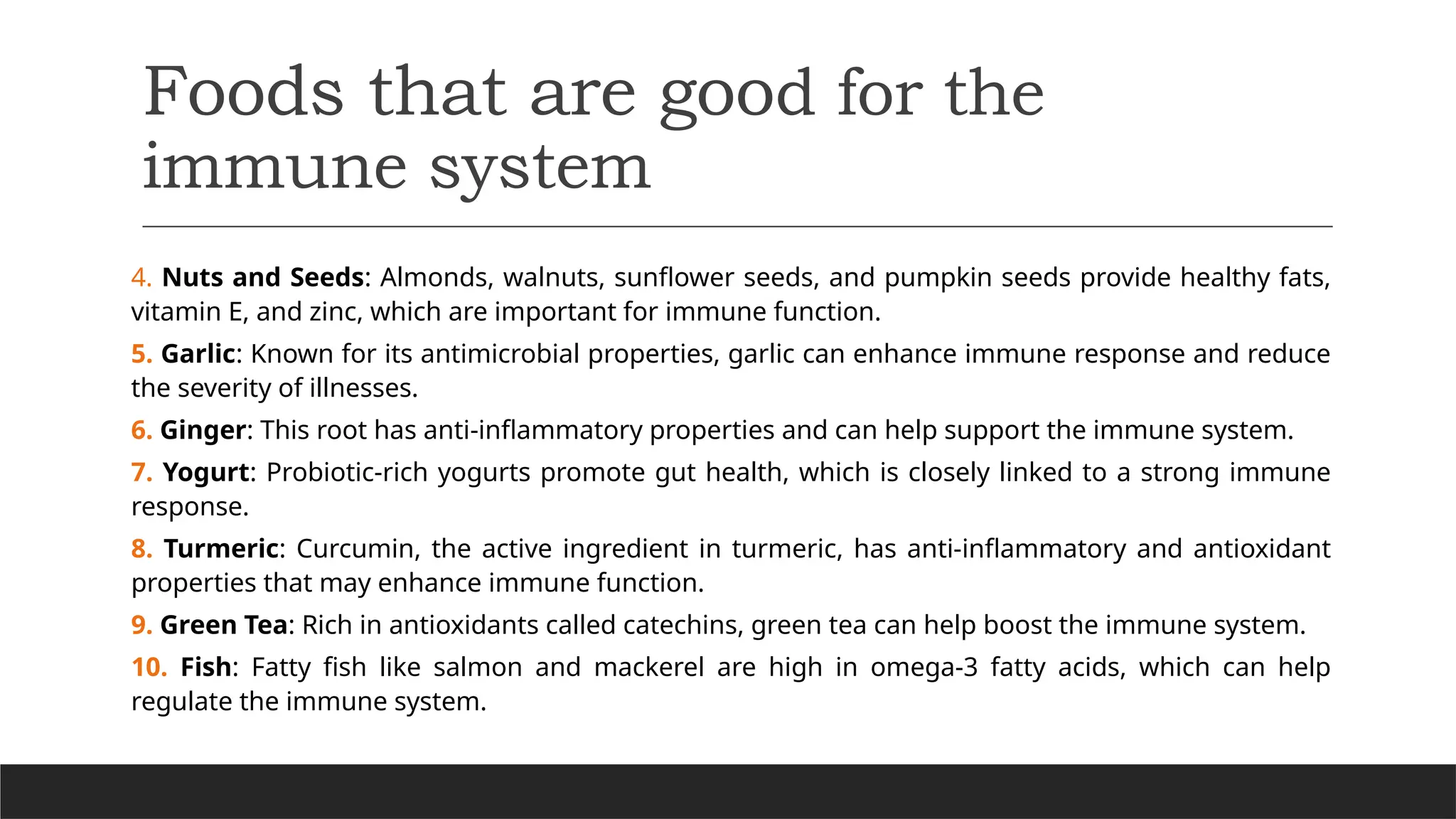 Foods that are good for the
immune system
4. Nuts and Seeds: Almonds, walnuts, sunflower seeds, and pumpkin seeds provide healthy fats,
vitamin E, and zinc, which are important for immune function.
5. Garlic: Known for its antimicrobial properties, garlic can enhance immune response and reduce
the severity of illnesses.
6. Ginger: This root has anti-inflammatory properties and can help support the immune system.
7. Yogurt: Probiotic-rich yogurts promote gut health, which is closely linked to a strong immune
response.
8. Turmeric: Curcumin, the active ingredient in turmeric, has anti-inflammatory and antioxidant
properties that may enhance immune function.
9. Green Tea: Rich in antioxidants called catechins, green tea can help boost the immune system.
10. Fish: Fatty fish like salmon and mackerel are high in omega-3 fatty acids, which can help
regulate the immune system.
 