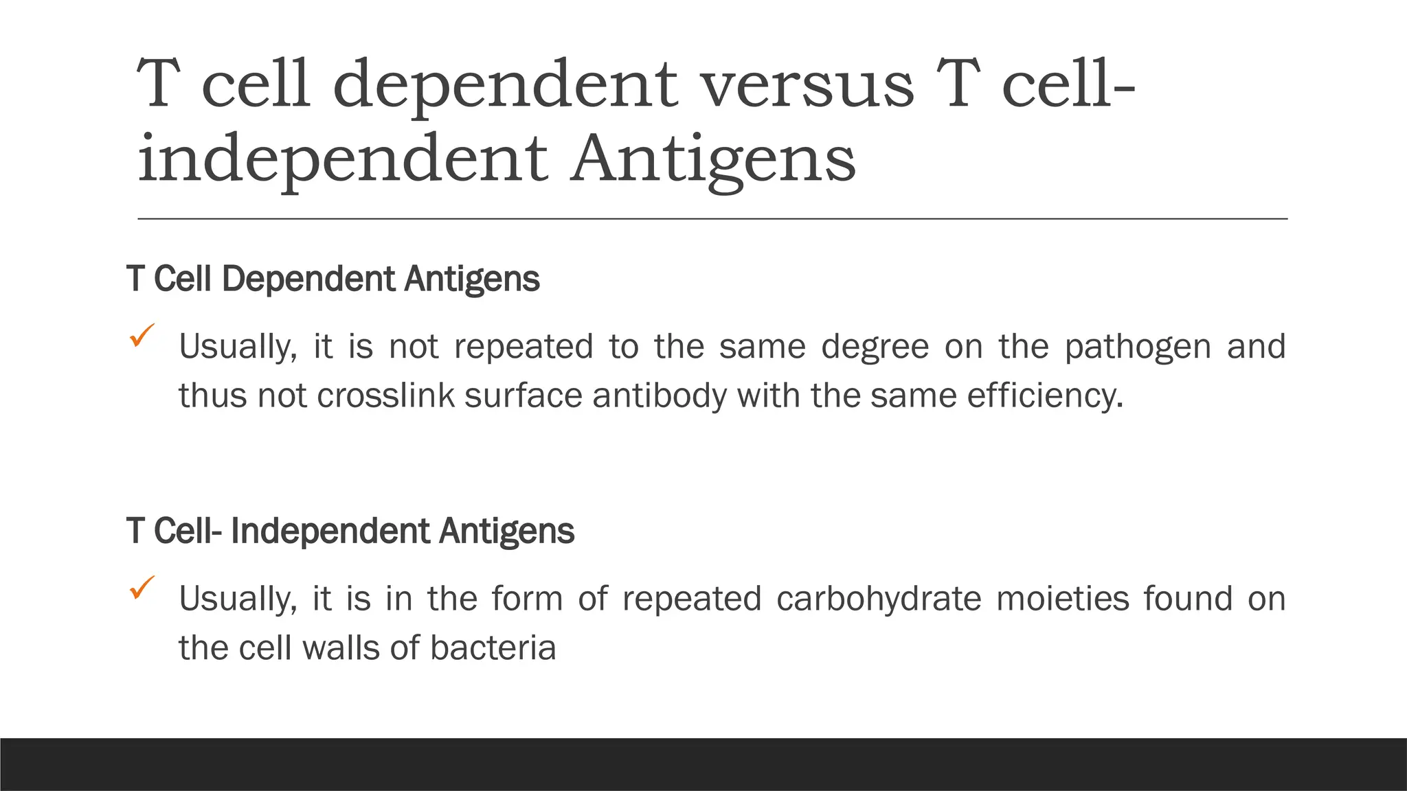 T cell dependent versus T cell-
independent Antigens
T Cell Dependent Antigens
 Usually, it is not repeated to the same degree on the pathogen and
thus not crosslink surface antibody with the same efficiency.
T Cell- Independent Antigens
 Usually, it is in the form of repeated carbohydrate moieties found on
the cell walls of bacteria
 