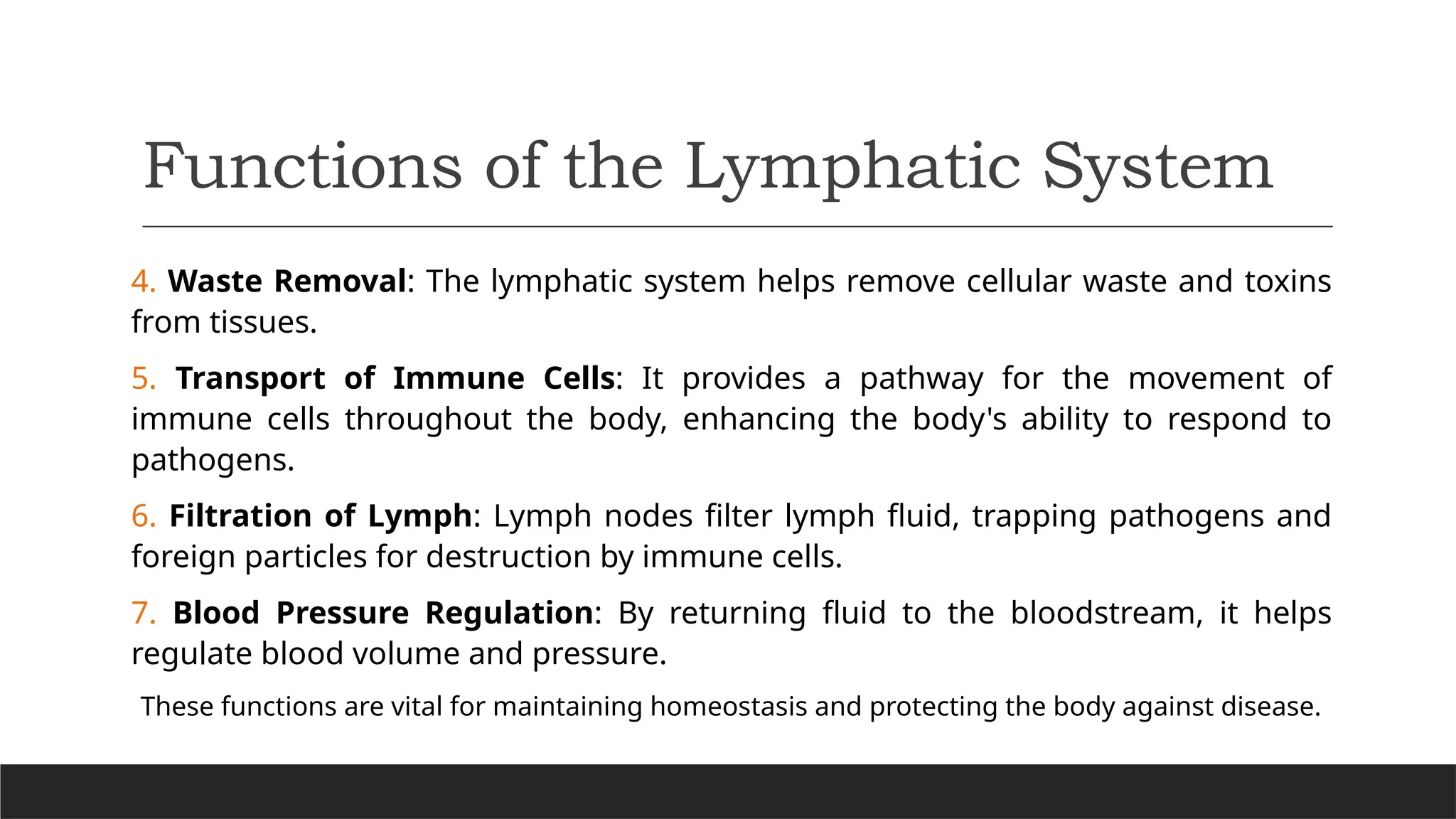 Functions of the Lymphatic System
4. Waste Removal: The lymphatic system helps remove cellular waste and toxins
from tissues.
5. Transport of Immune Cells: It provides a pathway for the movement of
immune cells throughout the body, enhancing the body's ability to respond to
pathogens.
6. Filtration of Lymph: Lymph nodes filter lymph fluid, trapping pathogens and
foreign particles for destruction by immune cells.
7. Blood Pressure Regulation: By returning fluid to the bloodstream, it helps
regulate blood volume and pressure.
These functions are vital for maintaining homeostasis and protecting the body against disease.
 
