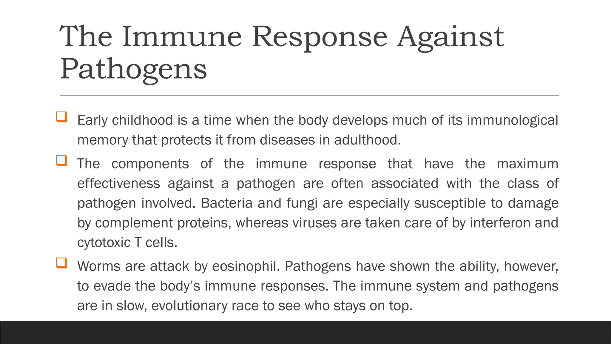 The Immune Response Against
Pathogens
 Early childhood is a time when the body develops much of its immunological
memory that protects it from diseases in adulthood.
 The components of the immune response that have the maximum
effectiveness against a pathogen are often associated with the class of
pathogen involved. Bacteria and fungi are especially susceptible to damage
by complement proteins, whereas viruses are taken care of by interferon and
cytotoxic T cells.
 Worms are attack by eosinophil. Pathogens have shown the ability, however,
to evade the body’s immune responses. The immune system and pathogens
are in slow, evolutionary race to see who stays on top.
 