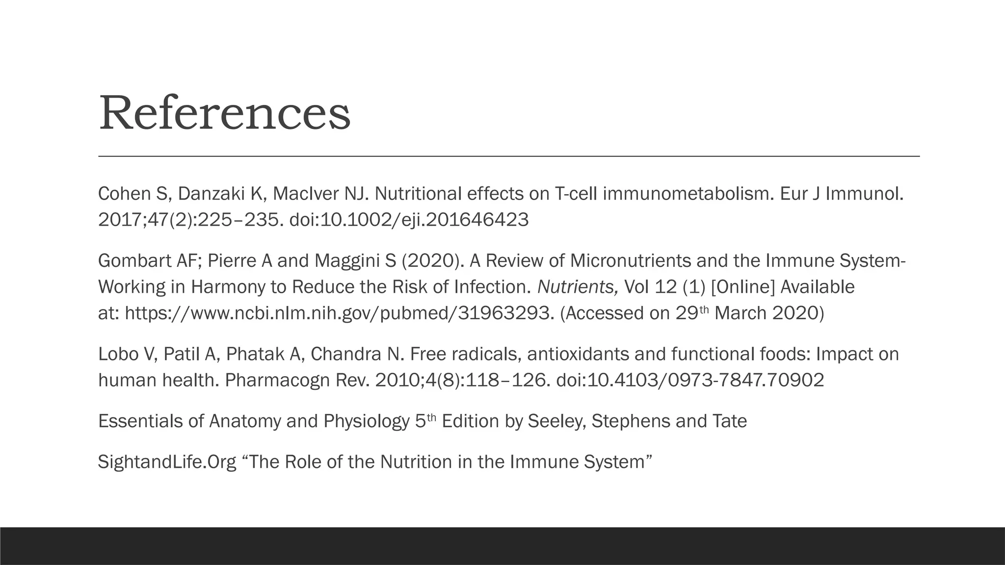 References
Cohen S, Danzaki K, MacIver NJ. Nutritional effects on T-cell immunometabolism. Eur J Immunol.
2017;47(2):225–235. doi:10.1002/eji.201646423
Gombart AF; Pierre A and Maggini S (2020). A Review of Micronutrients and the Immune System-
Working in Harmony to Reduce the Risk of Infection. Nutrients, Vol 12 (1) [Online] Available
at: https://www.ncbi.nlm.nih.gov/pubmed/31963293. (Accessed on 29th
March 2020)
Lobo V, Patil A, Phatak A, Chandra N. Free radicals, antioxidants and functional foods: Impact on
human health. Pharmacogn Rev. 2010;4(8):118–126. doi:10.4103/0973-7847.70902
Essentials of Anatomy and Physiology 5th
Edition by Seeley, Stephens and Tate
SightandLife.Org “The Role of the Nutrition in the Immune System”
 