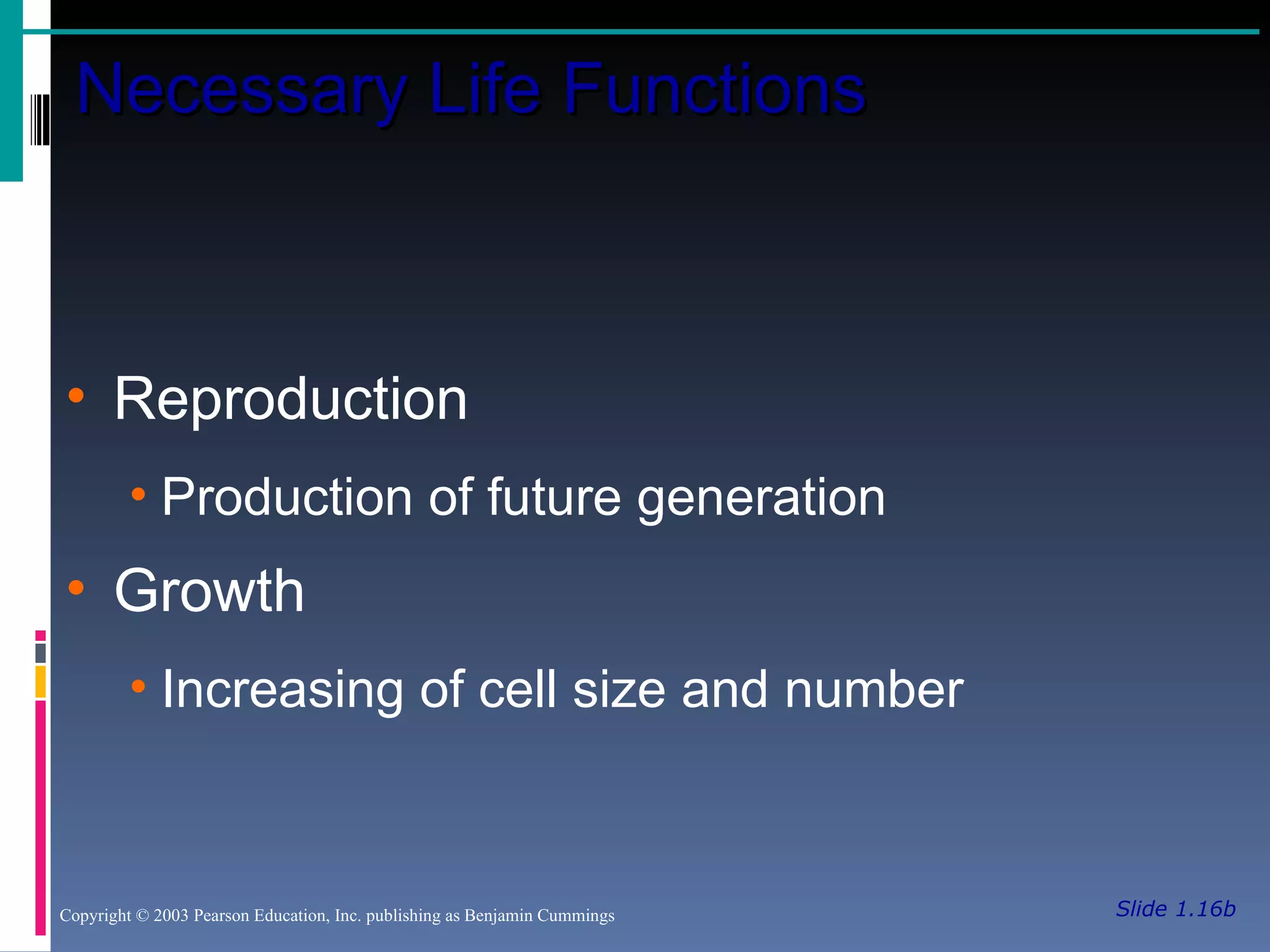 Slide 1.16b Necessary Life Functions Copyright © 2003 Pearson Education, Inc. publishing as Benjamin Cummings Reproduction Production of future generation Growth Increasing of cell size and number 