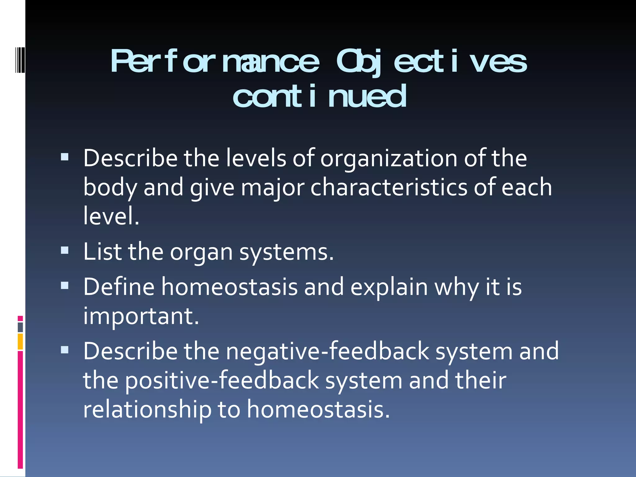 Performance Objectives continued Describe the levels of organization of the body and give major characteristics of each level. List the organ systems. Define homeostasis and explain why it is important. Describe the negative-feedback system and the positive-feedback system and their relationship to homeostasis. 