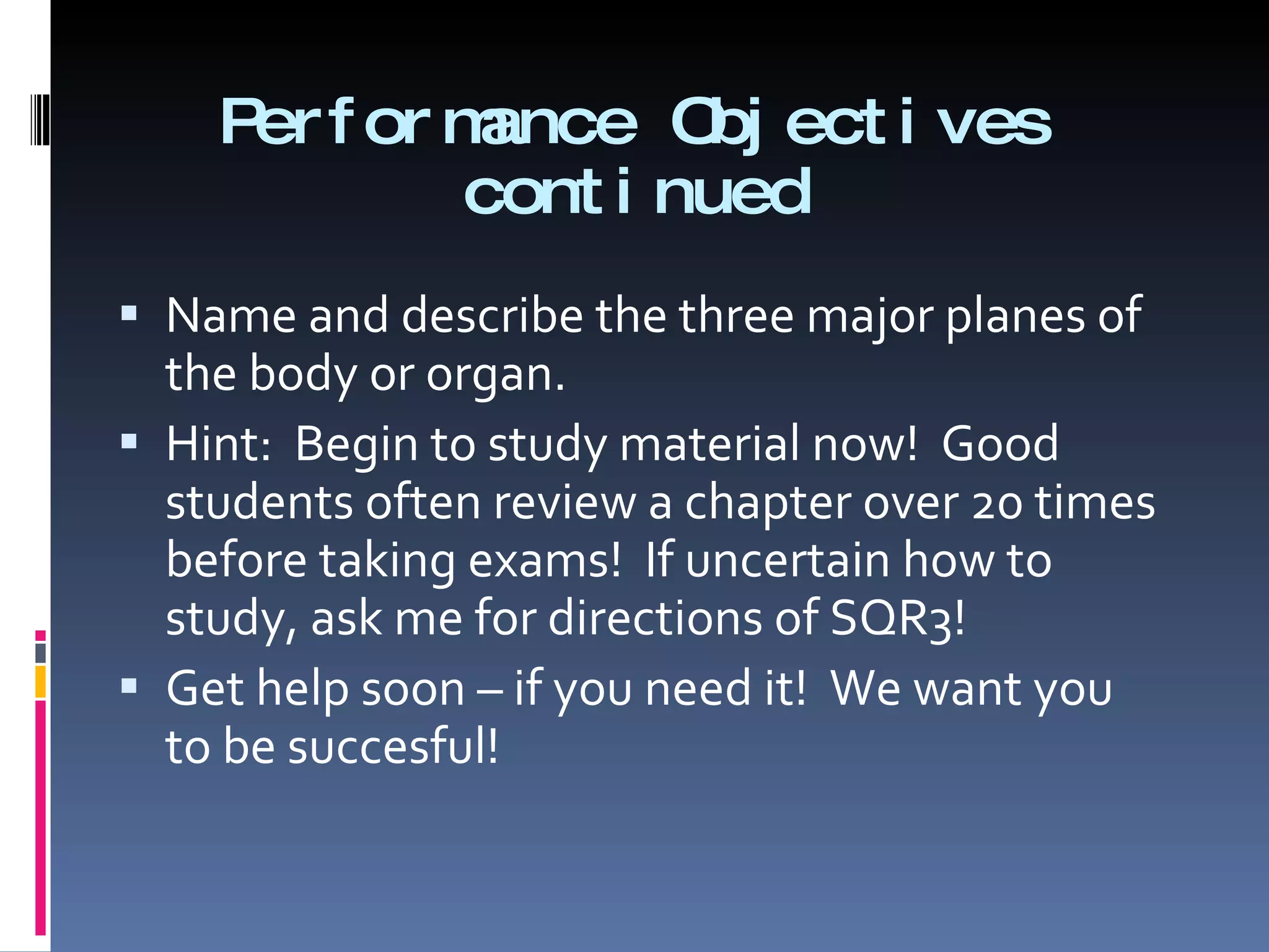 Performance Objectives continued Name and describe the three major planes of the body or organ. Hint:  Begin to study material now!  Good students often review a chapter over 20 times before taking exams!  If uncertain how to study, ask me for directions of SQR3! Get help soon – if you need it!  We want you to be succesful! 