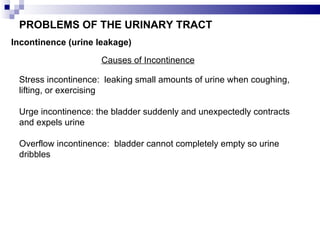 PROBLEMS OF THE URINARY TRACT Incontinence (urine leakage) Causes of Incontinence Stress incontinence:  leaking small amounts of urine when coughing, lifting, or exercising Urge incontinence: the bladder suddenly and unexpectedly contracts and expels urine Overflow incontinence:  bladder cannot completely empty so urine dribbles 