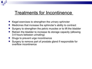 Treatments for Incontinence  Kegel exercises to strengthen the urinary sphincter Medicines that increase the sphincter’s ability to contract Surgery to strengthen the pelvic muscles or to lift the bladder Retrain the bladder to increase its storage capacity (allowing 3-4 hours between urinating) Drugs to prevent urge incontinence Surgery to remove part of prostate gland if responsible for overflow incontinence 
