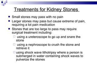Treatments for Kidney Stones  Small stones may pass with no pain Larger stones may pass but cause extreme of pain, requiring a lot pain medication Stones that are too large to pass may require surgical treatment including: using a ureteroscope to go up and snare the stone using a nephroscope to crush the stone and retrieve it using shock wave lithotripsy where a person is submerged in water containing shock waves to pulverize the stones 