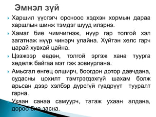  Харшил үүсгэгч орсноос хэдхэн хормын дараа 
харшлын шинж тэмдэг шууд илэрнэ. 
 Хамаг бие чимчигнэж, нүүр гар толгой хэл 
загатнаж нүүр чинэрч улайна. Хүйтэн хөлс гарч 
царай хувхай цайна. 
 Цээжээр өвдөн, толгой эргэж хана туурга 
хөдөлж байгаа мэт гэж зовиурлана. 
 Амьсгал өнгөц олширч, боогдон дотор давчдана, 
судасны цохилт тэмтрэгдэхгүй шахам болж 
арьсан дээр хэлбэр дүрсгүй гүвдрүүт тууралт 
гарна. 
 Ухаан санаа самуурч, татаж ухаан алдана, 
дороо бие засна. 
 