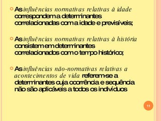 As  influências normativas relativas à idade  correspondem a determinantes correlacionadas com a idade e previsíveis; As  influências normativas relativas à história  consistem em determinantes correlacionados com o tempo histórico; As  influências não-normativas relativas a acontecimentos de vida  referem-se a determinantes cuja ocorrência e sequência não são aplicáveis a todos os indivíduos 