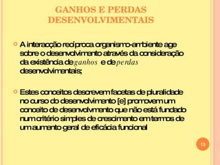 GANHOS E PERDAS DESENVOLVIMENTAIS A interacção recíproca organismo-ambiente age sobre o desenvolvimento através da consideração da existência de  ganhos  e de  perdas  desenvolvimentais; Estes conceitos descrevem facetas de pluralidade no curso do desenvolvimento [e] promovem um conceito de desenvolvmento que não está fundado num critério simples de crescimento em termos de um aumento geral de eficácia funcional 