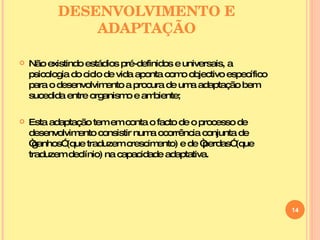 DESENVOLVIMENTO E ADAPTAÇÃO Não existindo estádios pré-definidos e universais, a psicologia do ciclo de vida aponta como objectivo específico para o desenvolvimento a procura de uma adaptação bem sucedida entre organismo e ambiente;  Esta adaptação tem em conta o facto de o processo de desenvolvimento consistir numa ocorrência conjunta de “ganhos” (que traduzem crescimento) e de “perdas” (que traduzem declínio) na capacidade adaptativa. 