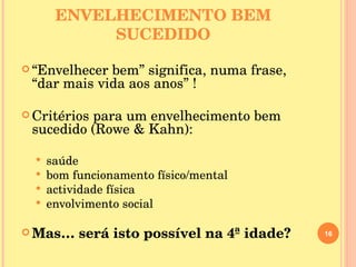 ENVELHECIMENTO BEM SUCEDIDO “ Envelhecer bem” significa, numa frase, “dar mais vida aos anos” ! Critérios para um envelhecimento bem sucedido (Rowe & Kahn): saúde bom funcionamento físico/mental actividade física envolvimento social Mas… será isto possível na 4ª idade? 