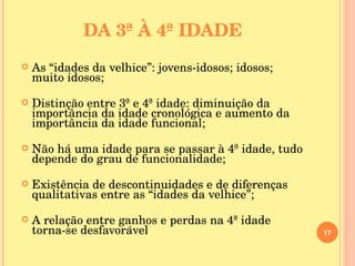 DA 3ª À 4ª IDADE As “idades da velhice”: jovens-idosos; idosos; muito idosos; Distinção entre 3ª e 4ª idade: diminuição da importância da idade cronológica e aumento da importância da idade funcional; Não há uma idade para se passar à 4ª idade, tudo depende do grau de funcionalidade; Existência de descontinuidades e de diferenças qualitativas entre as “idades da velhice”; A relação entre ganhos e perdas na 4ª idade torna-se desfavorável 