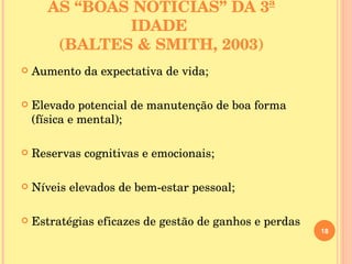AS “BOAS NOTÍCIAS” DA 3ª IDADE  (BALTES & SMITH, 2003) Aumento da expectativa de vida; Elevado potencial de manutenção de boa forma (física e mental); Reservas cognitivas e emocionais; Níveis elevados de bem-estar pessoal; Estratégias eficazes de gestão de ganhos e perdas 